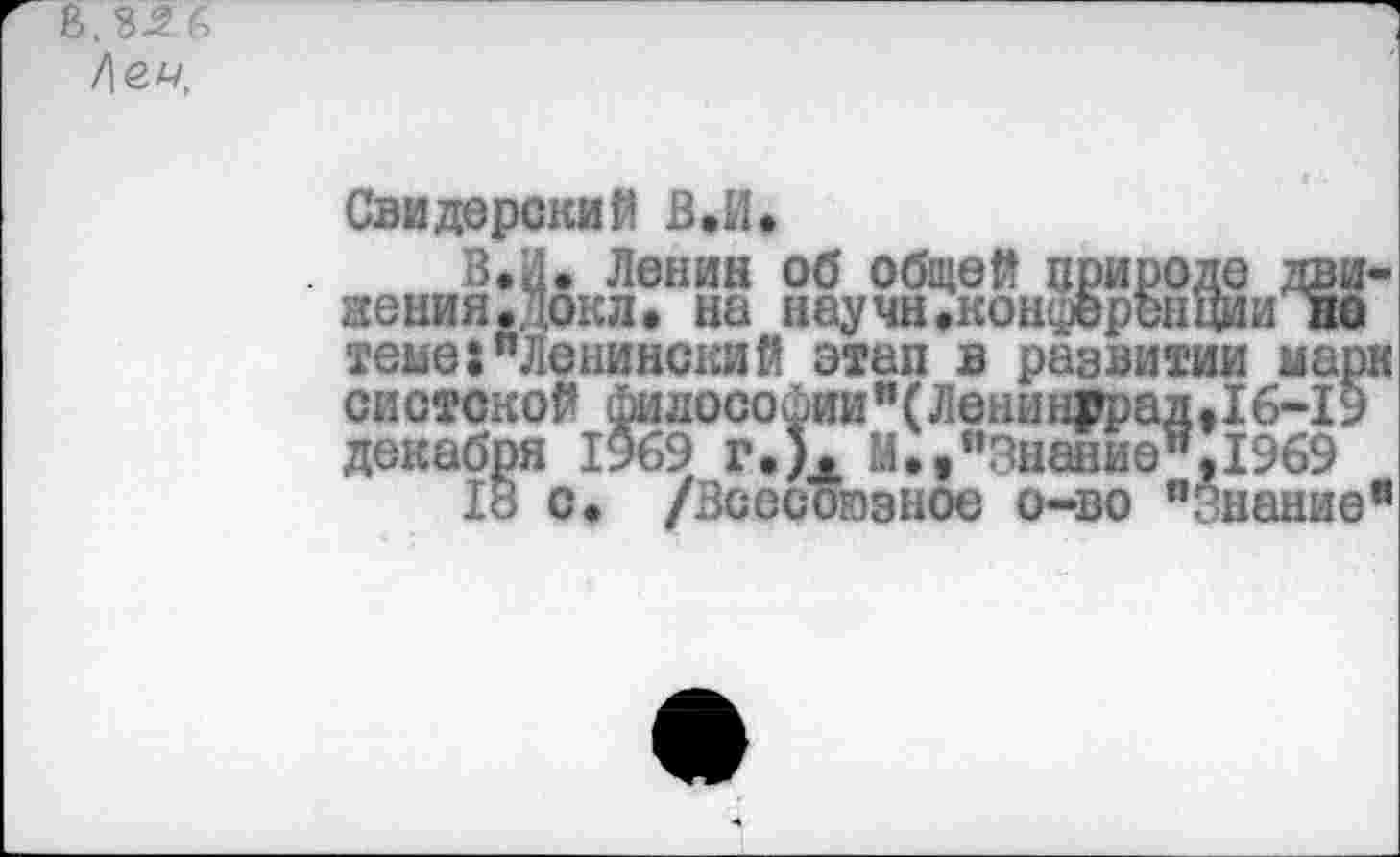 ﻿В, ЪЗ 6 /\<2.Ц,
В.
Свидерений В»И*
„ж Ленин об общей природе движения .Докл. на научн»конференции но теме:"Ленинский этап в развитии марк систской философии"(Ленин₽рад,16-19 декабря 1969 г.). М»,"Знание",1969
18 о. /Всесоюзное о-во "Знание"